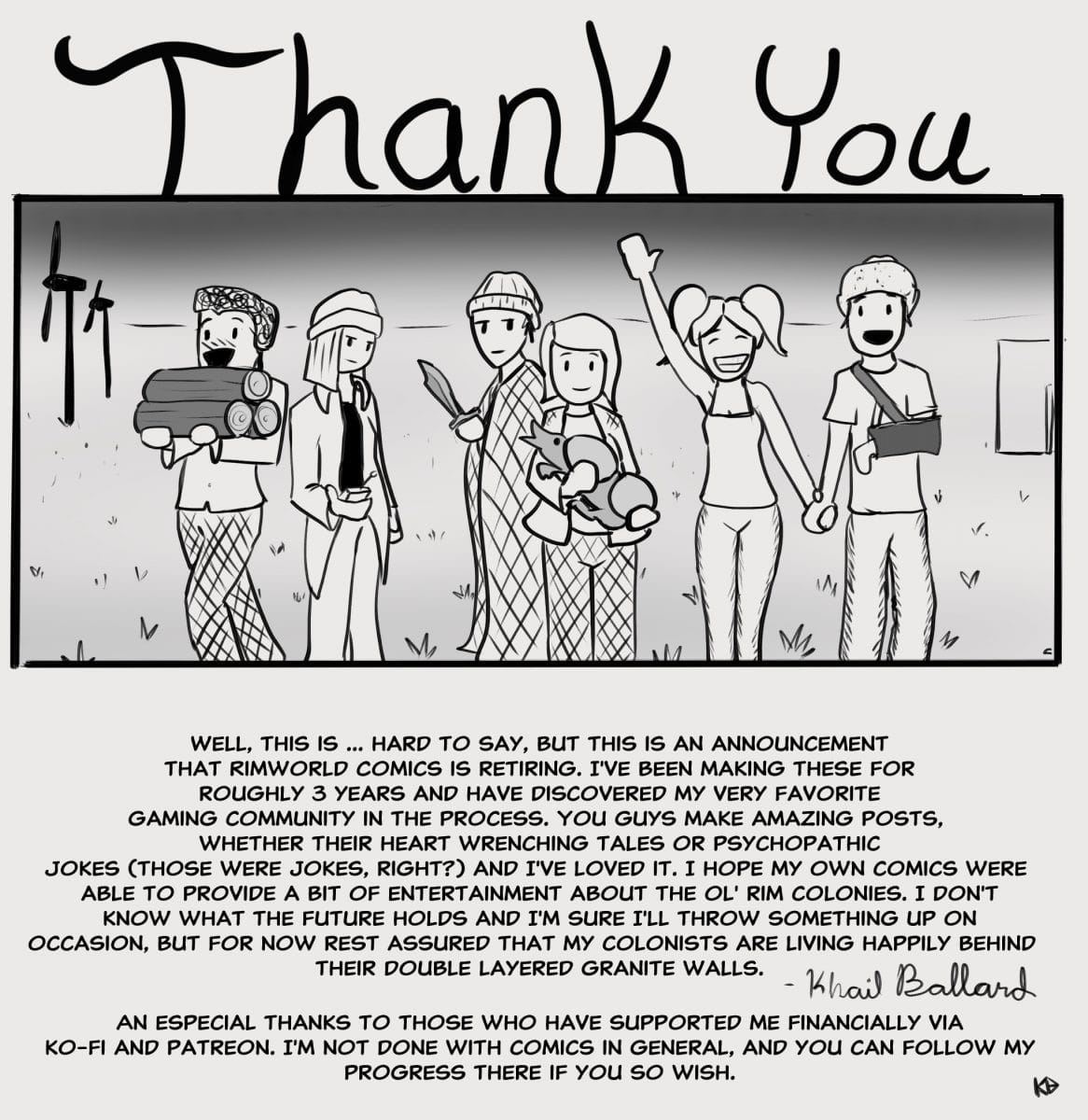 D X. Y ‘a... Wit I I ,. 0.!.  . Well, This Is  Hard To Say, But This Is An Announcement That Rimworld Comics Is Retiring. I've Been Making These For Roughly 3 Years And Have Discovered My Very Favorite Gaming Community In The Process. You Guys Make Amazing Posts,. Whether Their Heart Wrenching Tales Or Psychopathic. Jokes (those Were Jokes, Right?) And I've Loved It. I Hope My Own Comics Were Able To Provide A Bit Of Entertainment About The Ol' Rim Colonies. I Don‘t Know What The Future Holds And I'm Sure I'll Throw Something Up On. Occasion, But For Now Rest Assured That My Colonists Are Living Happily Behind. Their Double Layered Granite Walls.   B  9. An Especial Thanks To Those Who Have Supported Me Financially Via Ko-fi And Patreon. I'm Not Done With Comics In General, And You Can Follow My Progress There If You So Wish. W